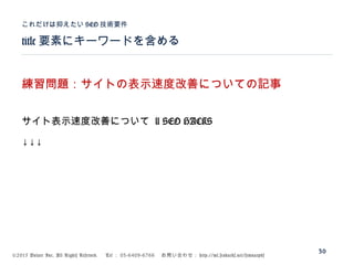 ©2015 Volare Inc. All Rights Reserved. 　 Tel ： 03-6409-6766 　お問い合わせ： http://ml.seohacks.net/semnarpdf
title 要素にキーワードを含める
これだけは抑えたい SEO 技術要件
30
練習問題：サイトの表示速度改善についての記事
サイト表示速度改善について | SEO HACKS
↓↓↓
 