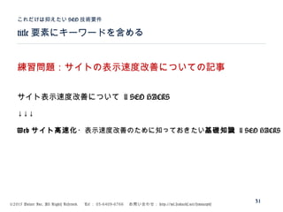 ©2015 Volare Inc. All Rights Reserved. 　 Tel ： 03-6409-6766 　お問い合わせ： http://ml.seohacks.net/semnarpdf
title 要素にキーワードを含める
これだけは抑えたい SEO 技術要件
31
練習問題：サイトの表示速度改善についての記事
サイト表示速度改善について | SEO HACKS
↓↓↓
Web サイト高速化・表示速度改善のために知っておきたい基礎知識 | SEO HACKS
 