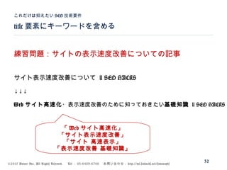 ©2015 Volare Inc. All Rights Reserved. 　 Tel ： 03-6409-6766 　お問い合わせ： http://ml.seohacks.net/semnarpdf
title 要素にキーワードを含める
これだけは抑えたい SEO 技術要件
32
練習問題：サイトの表示速度改善についての記事
サイト表示速度改善について | SEO HACKS
↓↓↓
Web サイト高速化・表示速度改善のために知っておきたい基礎知識 | SEO HACKS
「 Web サイト高速化」
「サイト表示速度改善」
「サイト 高速表示」
「表示速度改善 基礎知識」
 