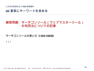 ©2015 Volare Inc. All Rights Reserved. 　 Tel ： 03-6409-6766 　お問い合わせ： http://ml.seohacks.net/semnarpdf
title 要素にキーワードを含める
これだけは抑えたい SEO 技術要件
33
練習問題：サーチコンソール（ウェブマスターツール）
　　　　　の利用法についての記事
サーチコンソールの使い方 | SEO HACKS
↓↓↓
 