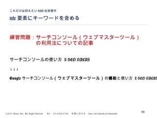 ©2015 Volare Inc. All Rights Reserved. 　 Tel ： 03-6409-6766 　お問い合わせ： http://ml.seohacks.net/semnarpdf
title 要素にキーワードを含める
これだけは抑えたい SEO 技術要件
34
練習問題：サーチコンソール（ウェブマスターツール）
　　　　　の利用法についての記事
サーチコンソールの使い方 | SEO HACKS
↓↓↓
Google サーチコンソール（ウェブマスターツール）の機能と使い方 | SEO HACKS
 