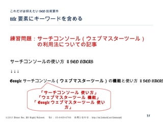 ©2015 Volare Inc. All Rights Reserved. 　 Tel ： 03-6409-6766 　お問い合わせ： http://ml.seohacks.net/semnarpdf
title 要素にキーワードを含める
これだけは抑えたい SEO 技術要件
35
練習問題：サーチコンソール（ウェブマスターツール）
　　　　　の利用法についての記事
サーチコンソールの使い方 | SEO HACKS
↓↓↓
Google サーチコンソール（ウェブマスターツール）の機能と使い方 | SEO HACKS
「サーチコンソール 使い方」
「ウェブマスターツール 機能」
「 Google ウェブマスターツール 使い
方」
 