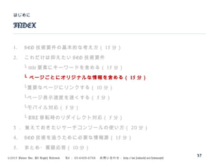 ©2015 Volare Inc. All Rights Reserved. 　 Tel ： 03-6409-6766 　お問い合わせ： http://ml.seohacks.net/semnarpdf
1. SEO 技術要件の基本的な考え方（ 15 分）
2. これだけは抑えたい SEO 技術要件
　　└ title 要素にキーワードを含める（ 15 分）
　　└ ページごとにオリジナルな情報を含める（ 15 分）
　　└重要なページにリンクする（ 10 分）
　　└ページ表示速度を速くする（ 5 分）
　　└モバイル対応（ 5 分）
　　└ URL 移転時のリダイレクト対応（ 5 分）
3 ． 覚えておきたいサーチコンソールの使い方（ 20 分）
4. SEO 技術を追うために必要な情報源（ 15 分）
5. まとめ・質疑応答（ 10 分）
INDEX
はじめに
37
 