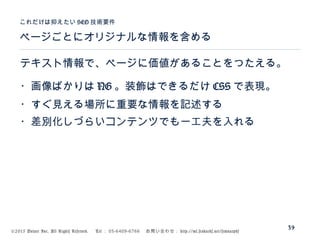 ©2015 Volare Inc. All Rights Reserved. 　 Tel ： 03-6409-6766 　お問い合わせ： http://ml.seohacks.net/semnarpdf
ページごとにオリジナルな情報を含める
これだけは抑えたい SEO 技術要件
39
テキスト情報で、ページに価値があることをつたえる。
・画像ばかりは NG 。装飾はできるだけ CSS で表現。
・すぐ見える場所に重要な情報を記述する
・差別化しづらいコンテンツでも一工夫を入れる
 