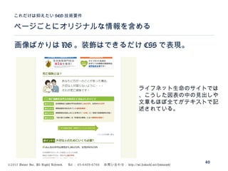 ©2015 Volare Inc. All Rights Reserved. 　 Tel ： 03-6409-6766 　お問い合わせ： http://ml.seohacks.net/semnarpdf
ページごとにオリジナルな情報を含める
これだけは抑えたい SEO 技術要件
40
画像ばかりは NG 。装飾はできるだけ CSS で表現。
ライフネット生命のサイトでは
、こうした図表の中の見出しや
文章もほぼ全てがテキストで記
述されている。
 