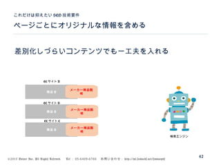 ©2015 Volare Inc. All Rights Reserved. 　 Tel ： 03-6409-6766 　お問い合わせ： http://ml.seohacks.net/semnarpdf
ページごとにオリジナルな情報を含める
これだけは抑えたい SEO 技術要件
42
差別化しづらいコンテンツでも一工夫を入れる
商品 A
商品 A
商品 A
EC サイト A
EC サイト B
EC サイト C
検索エンジン
メーカー商品説
明
メーカー商品説
明
メーカー商品説
明
 
