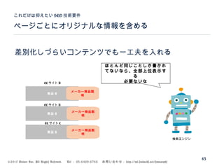 ©2015 Volare Inc. All Rights Reserved. 　 Tel ： 03-6409-6766 　お問い合わせ： http://ml.seohacks.net/semnarpdf
ページごとにオリジナルな情報を含める
これだけは抑えたい SEO 技術要件
43
差別化しづらいコンテンツでも一工夫を入れる
商品 A
商品 A
商品 A
EC サイト A
EC サイト B
EC サイト C
ほとんど同じことしか書かれ
てないなら、全部上位表示す
る
必要ないな
検索エンジン
メーカー商品説
明
メーカー商品説
明
メーカー商品説
明
 