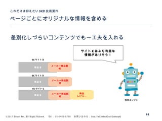 ©2015 Volare Inc. All Rights Reserved. 　 Tel ： 03-6409-6766 　お問い合わせ： http://ml.seohacks.net/semnarpdf
ページごとにオリジナルな情報を含める
これだけは抑えたい SEO 技術要件
44
差別化しづらいコンテンツでも一工夫を入れる
商品 A
商品 A
商品 A
EC サイト A
EC サイト B
EC サイト C
検索エンジン
メーカー商品説
明
商品
レビュー
メーカー商品説
明
メーカー商品説
明
サイト C はより有益な
情報がありそう！
 
