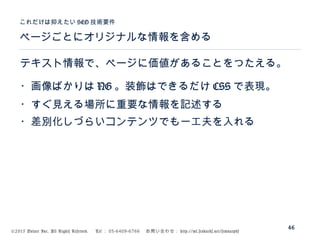 ©2015 Volare Inc. All Rights Reserved. 　 Tel ： 03-6409-6766 　お問い合わせ： http://ml.seohacks.net/semnarpdf
ページごとにオリジナルな情報を含める
これだけは抑えたい SEO 技術要件
46
テキスト情報で、ページに価値があることをつたえる。
・画像ばかりは NG 。装飾はできるだけ CSS で表現。
・すぐ見える場所に重要な情報を記述する
・差別化しづらいコンテンツでも一工夫を入れる
 