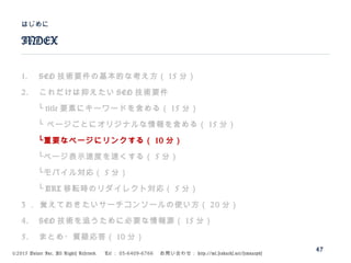 ©2015 Volare Inc. All Rights Reserved. 　 Tel ： 03-6409-6766 　お問い合わせ： http://ml.seohacks.net/semnarpdf
1. SEO 技術要件の基本的な考え方（ 15 分）
2. これだけは抑えたい SEO 技術要件
　　└ title 要素にキーワードを含める（ 15 分）
　　└ ページごとにオリジナルな情報を含める（ 15 分）
　　└重要なページにリンクする（ 10 分）
　　└ページ表示速度を速くする（ 5 分）
　　└モバイル対応（ 5 分）
　　└ URL 移転時のリダイレクト対応（ 5 分）
3 ． 覚えておきたいサーチコンソールの使い方（ 20 分）
4. SEO 技術を追うために必要な情報源（ 15 分）
5. まとめ・質疑応答（ 10 分）
INDEX
はじめに
47
 