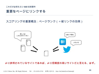 ©2015 Volare Inc. All Rights Reserved. 　 Tel ： 03-6409-6766 　お問い合わせ： http://ml.seohacks.net/semnarpdf
重要なページにリンクする
これだけは抑えたい SEO 技術要件
48
スコアリングの重要概念：ページランク（＝被リンクの効果）
詳しくは
こちらのサイトを！
# あとで読む
メモメモ
より参照されているサイトであれば、より信頼度の高いサイトだと言える、はず。
 