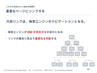 ©2015 Volare Inc. All Rights Reserved. 　 Tel ： 03-6409-6766 　お問い合わせ： http://ml.seohacks.net/semnarpdf
内部リンクは、検索エンジンのナビゲーションとなる。
重要なページにリンクする
これだけは抑えたい SEO 技術要件
49
・・・・・・・・・
・検索エンジンが URL を発見する手助けとなる
・リンクの集まり具合で重要性を判断する
 