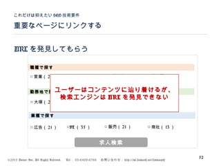 ©2015 Volare Inc. All Rights Reserved. 　 Tel ： 03-6409-6766 　お問い合わせ： http://ml.seohacks.net/semnarpdf
URL を発見してもらう
重要なページにリンクする
これだけは抑えたい SEO 技術要件
52
職種で探す
勤務地で探す
業種で探す
□ 営業（ 221 ） □ 企画（ 121 ） □ 一般事務（ 21 ） □ 管理職（ 11 ）
□ 大塚（ 21 ） □ 池袋（ 35 ） □ 駒込（ 21 ） □ 田端（ 13 ）
□ 広告（ 21 ） □IT （ 35 ） □ 販売（ 21 ） □ 商社（ 13 ）
求人検索
ユーザーはコンテンツに辿り着けるが、
検索エンジンは URL を発見できない
 