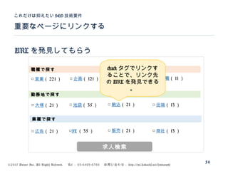 ©2015 Volare Inc. All Rights Reserved. 　 Tel ： 03-6409-6766 　お問い合わせ： http://ml.seohacks.net/semnarpdf
URL を発見してもらう
重要なページにリンクする
これだけは抑えたい SEO 技術要件
54
職種で探す
勤務地で探す
業種で探す
□ 営業（ 221 ） □ 企画（ 121 ） □ 一般事務（ 21 ） □ 管理職（ 11 ）
□ 大塚（ 21 ） □ 池袋（ 35 ） □ 駒込（ 21 ） □ 田端（ 13 ）
□ 広告（ 21 ） □IT （ 35 ） □ 販売（ 21 ） □ 商社（ 13 ）
求人検索
<a> タグでリンクす
ることで、リンク先
の URL を発見できる
。
 