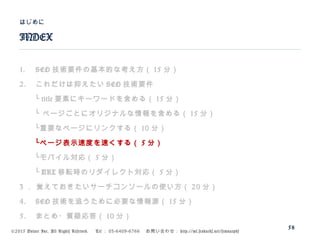 ©2015 Volare Inc. All Rights Reserved. 　 Tel ： 03-6409-6766 　お問い合わせ： http://ml.seohacks.net/semnarpdf
1. SEO 技術要件の基本的な考え方（ 15 分）
2. これだけは抑えたい SEO 技術要件
　　└ title 要素にキーワードを含める（ 15 分）
　　└ ページごとにオリジナルな情報を含める（ 15 分）
　　└重要なページにリンクする（ 10 分）
　　└ページ表示速度を速くする（ 5 分）
　　└モバイル対応（ 5 分）
　　└ URL 移転時のリダイレクト対応（ 5 分）
3 ． 覚えておきたいサーチコンソールの使い方（ 20 分）
4. SEO 技術を追うために必要な情報源（ 15 分）
5. まとめ・質疑応答（ 10 分）
INDEX
はじめに
58
 