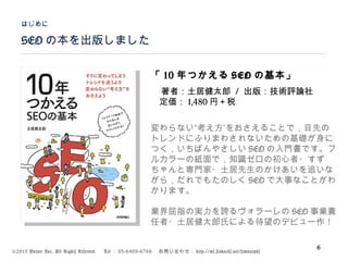 ©2015 Volare Inc. All Rights Reserved. 　 Tel ： 03-6409-6766 　お問い合わせ： http://ml.seohacks.net/semnarpdf
SEO の本を出版しました
はじめに
6
「 10 年つかえる SEO の基本」
著者：土居健太郎 / 出版：技術評論社
　定価： 1,480 円＋税
”変わらない“考え方 をおさえることで，目先の
トレンドにふりまわされないための基礎が身に
つく，いちばんやさしい SEO の入門書です。フ
ルカラーの紙面で，知識ゼロの初心者・すず
ちゃんと専門家・土居先生のかけあいを追いな
がら，だれでもたのしく SEO で大事なことがわ
かります。
業界屈指の実力を誇るヴォラーレの SEO 事業責
任者・土居健太郎氏による待望のデビュー作！
 