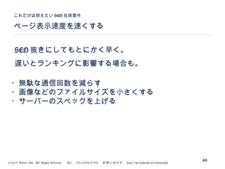 ©2015 Volare Inc. All Rights Reserved. 　 Tel ： 03-6409-6766 　お問い合わせ： http://ml.seohacks.net/semnarpdf
SEO 抜きにしてもとにかく早く。
遅いとランキングに影響する場合も。
ページ表示速度を速くする
これだけは抑えたい SEO 技術要件
60
・無駄な通信回数を減らす
・画像などのファイルサイズを小さくする
・サーバーのスペックを上げる
 