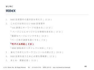 ©2015 Volare Inc. All Rights Reserved. 　 Tel ： 03-6409-6766 　お問い合わせ： http://ml.seohacks.net/semnarpdf
1. SEO 技術要件の基本的な考え方（ 15 分）
2. これだけは抑えたい SEO 技術要件
　　└ title 要素にキーワードを含める（ 15 分）
　　└ ページごとにオリジナルな情報を含める（ 15 分）
　　└重要なページにリンクする（ 10 分）
　　└ページ表示速度を速くする（ 5 分）
　　└モバイル対応（ 5 分）
　　└ URL 移転時のリダイレクト対応（ 5 分）
3 ． 覚えておきたいサーチコンソールの使い方（ 20 分）
4. SEO 技術を追うために必要な情報源（ 15 分）
5. まとめ・質疑応答（ 10 分）
INDEX
はじめに
64
 