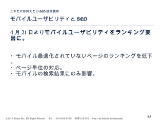 ©2015 Volare Inc. All Rights Reserved. 　 Tel ： 03-6409-6766 　お問い合わせ： http://ml.seohacks.net/semnarpdf
モバイルユーザビリティと SEO
これだけは抑えたい SEO 技術要件
65
4 月 21 日よりモバイルユーザビリティをランキング要
因に。
・モバイル最適化されていないページのランキングを低下
。
・ページ単位の対応。
・モバイルの検索結果にのみ影響。
 