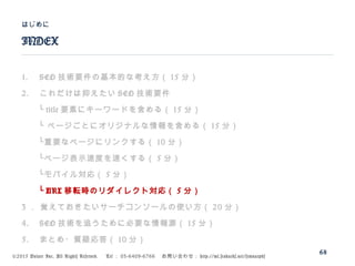 ©2015 Volare Inc. All Rights Reserved. 　 Tel ： 03-6409-6766 　お問い合わせ： http://ml.seohacks.net/semnarpdf
1. SEO 技術要件の基本的な考え方（ 15 分）
2. これだけは抑えたい SEO 技術要件
　　└ title 要素にキーワードを含める（ 15 分）
　　└ ページごとにオリジナルな情報を含める（ 15 分）
　　└重要なページにリンクする（ 10 分）
　　└ページ表示速度を速くする（ 5 分）
　　└モバイル対応（ 5 分）
　　└ URL 移転時のリダイレクト対応（ 5 分）
3 ． 覚えておきたいサーチコンソールの使い方（ 20 分）
4. SEO 技術を追うために必要な情報源（ 15 分）
5. まとめ・質疑応答（ 10 分）
INDEX
はじめに
68
 