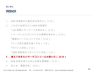 ©2015 Volare Inc. All Rights Reserved. 　 Tel ： 03-6409-6766 　お問い合わせ： http://ml.seohacks.net/semnarpdf
1. SEO 技術要件の基本的な考え方（ 15 分）
2. これだけは抑えたい SEO 技術要件
　　└ title 要素にキーワードを含める（ 15 分）
　　└ ページごとにオリジナルな情報を含める（ 15 分）
　　└重要なページにリンクする（ 10 分）
　　└ページ表示速度を速くする（ 5 分）
　　└モバイル対応（ 5 分）
　　└ URL 移転時のリダイレクト対応（ 5 分）
3 ． 覚えておきたいサーチコンソールの使い方（ 20 分）
4. SEO 技術を追うために必要な情報源（ 15 分）
5. まとめ・質疑応答（ 10 分）
INDEX
はじめに
73
 
