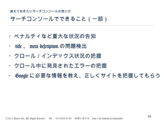 ©2015 Volare Inc. All Rights Reserved. 　 Tel ： 03-6409-6766 　お問い合わせ： http://ml.seohacks.net/semnarpdf
サーチコンソールでできること（一部）
覚えておきたいサーチコンソールの使い方
75
・ペナルティなど重大な状況の告知
・ title 、 meta description の問題検出
・クロール／インデックス状況の把握
・クロール中に発見されたエラーの把握
・ Google に必要な情報を教え、正しくサイトを把握してもらう
 