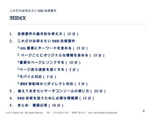 ©2015 Volare Inc. All Rights Reserved. 　 Tel ： 03-6409-6766 　お問い合わせ： http://ml.seohacks.net/semnarpdf
1. 技術要件の基本的な考え方（ 15 分）
2. これだけは抑えたい SEO 技術要件
　　└ title 要素にキーワードを含める（ 15 分）
　　└ ページごとにオリジナルな情報を含める（ 15 分）
　　└重要なページにリンクする（ 10 分）
　　└ページ表示速度を速くする（ 5 分）
　　└モバイル対応（ 5 分）
　　└ URL 移転時のリダイレクト対応（ 5 分）
3 ． 覚えておきたいサーチコンソールの使い方（ 20 分）
4. SEO 技術を追うために必要な情報源（ 15 分）
5. まとめ・質疑応答（ 10 分）
INDEX
これだけは抑えたい SEO 技術要件
8
 