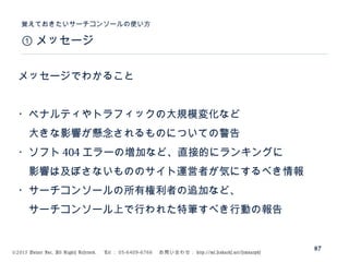 ©2015 Volare Inc. All Rights Reserved. 　 Tel ： 03-6409-6766 　お問い合わせ： http://ml.seohacks.net/semnarpdf
① メッセージ
覚えておきたいサーチコンソールの使い方
87
メッセージでわかること
・ペナルティやトラフィックの大規模変化など
　大きな影響が懸念されるものについての警告
・ソフト 404 エラーの増加など、直接的にランキングに
　影響は及ぼさないもののサイト運営者が気にするべき情報
・サーチコンソールの所有権利者の追加など、
　サーチコンソール上で行われた特筆すべき行動の報告
 