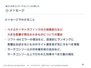 ©2015 Volare Inc. All Rights Reserved. 　 Tel ： 03-6409-6766 　お問い合わせ： http://ml.seohacks.net/semnarpdf
① メッセージ
覚えておきたいサーチコンソールの使い方
88
メッセージでわかること
・ペナルティやトラフィックの大規模変化など
　大きな影響が懸念されるものについての警告
・ソフト 404 エラーの増加など、直接的にランキングに
　影響は及ぼさないもののサイト運営者が気にするべき情報
・サーチコンソールの所有権利者の追加など、
　サーチコンソール上で行われた特筆すべき行動の報告
 