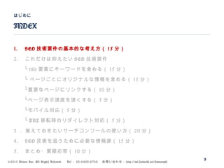 ©2015 Volare Inc. All Rights Reserved. 　 Tel ： 03-6409-6766 　お問い合わせ： http://ml.seohacks.net/semnarpdf
1. SEO 技術要件の基本的な考え方（ 15 分）
2. これだけは抑えたい SEO 技術要件
　　└ title 要素にキーワードを含める（ 15 分）
　　└ ページごとにオリジナルな情報を含める（ 15 分）
　　└重要なページにリンクする（ 10 分）
　　└ページ表示速度を速くする（ 5 分）
　　└モバイル対応（ 5 分）
　　└ URL 移転時のリダイレクト対応（ 5 分）
3 ． 覚えておきたいサーチコンソールの使い方（ 20 分）
4. SEO 技術を追うために必要な情報源（ 15 分）
5. まとめ・質疑応答（ 10 分）
INDEX
はじめに
9
 