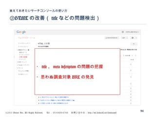 ©2015 Volare Inc. All Rights Reserved. 　 Tel ： 03-6409-6766 　お問い合わせ： http://ml.seohacks.net/semnarpdf
②HTML の改善（ title などの問題検出）
覚えておきたいサーチコンソールの使い方
94
・ title 、 meta description の問題の把握
・思わぬ調査対象 URL の発見
 