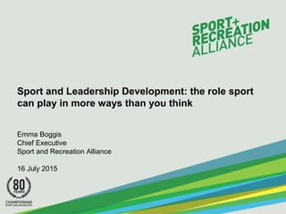Sport and Leadership Development: the role sport
can play in more ways than you think
Emma Boggis
Chief Executive
Sport and Recreation Alliance
16 July 2015
 