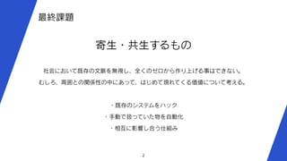 2
最終課題
寄生・共生するもの
社会において既存の文脈を無視し、全くのゼロから作り上げる事はできない。
むしろ、周囲との関係性の中にあって、はじめて現れてくる価値について考える。
・既存のシステムをハック
・手動で扱っていた物を自動化
・相互に影響し合う仕組み
 