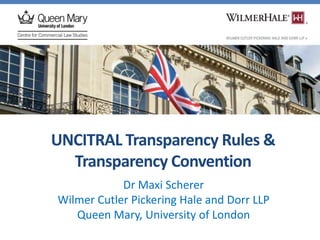 UNCITRAL Transparency Rules &
Transparency Convention
Dr Maxi Scherer
Wilmer Cutler Pickering Hale and Dorr LLP
Queen Mary, University of London
 