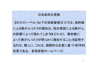 116
日本政府の見解
［100ミリシーベルト以下の低線量被ばく］では、放射線
による発がんリスクの増加は、他の要因による発がん
の影響によって隠れてしまうほど小さく、「放射線に
よって発がんリスクが明らかに増加すること」を証明す
るのは、難しい。これは、国際的な合意に基づく科学的
知見である。（首相官邸ホームページ）
 