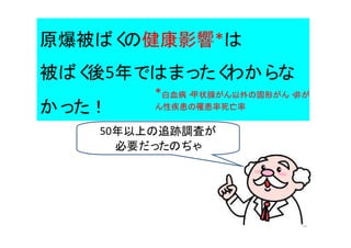 16
原爆被ばくの健康影響*は
被ばく後5年ではまったくわからな
かった！
50年以上の追跡調査が
必要だったのぢゃ
*白血病・甲状腺がん以外の固形がん・非が
ん性疾患の罹患率死亡率
 