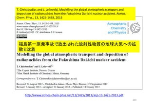 203
http://www.atmos-chem-phys.net/13/1425/2013/acp-13-1425-2013.pdf
T. Christoudias and J. Lelieveld. Modelling the global atmospheric transport and
deposition of radionuclides from the Fukushima Dai-ichi nuclear accident. Atmos.
Chem. Phys., 13, 1425-1438, 2013
福島第一原発事故で放出された放射性物質の地球大気への拡
散と沈着
 
