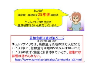 21
首相官邸災害対策ページ
（平成２３年４月１５日）
チェルノブイリでは、高線量汚染地の27万人は50ﾐﾘ
ｼｰﾍﾞﾙ ﾄ以上、低線量汚染地の500万人は10～20ﾐﾘ
ｼｰﾍﾞﾙ ﾄの被ばく線量と計算されているが、健康には
影響は認められない。
http://www.kantei.go.jp/saigai/senmonka_g3.html
ところが
政府は、事故から25年後の時点
で
チェルノブイリの住民に
健康被害はないと断定しています。
 