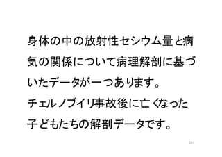241
身体の中の放射性セシウム量と病
気の関係について病理解剖に基づ
いたデータが一つあります。
チェルノブイリ事故後に亡くなった
子どもたちの解剖データです。
 
