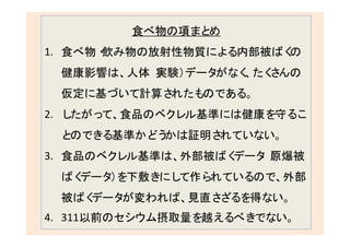 258
食べ物の項まとめ
1. 食べ物・飲み物の放射性物質による内部被ばくの
健康影響は、人体（実験）データがなく、たくさんの
仮定に基づいて計算されたものである。
2. したがって、食品のベクレル基準には健康を守るこ
とのできる基準かどうかは証明されていない。
3. 食品のベクレル基準は、外部被ばくデータ（原爆被
ばくデータ）を下敷きにして作られているので、外部
被ばくデータが変われば、見直さざるを得ない。
4. 311以前のセシウム摂取量を越えるべきでない。
 