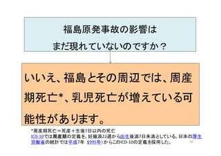 32
福島原発事故の影響は
まだ現れていないのですか？
いいえ、福島とその周辺では、周産
期死亡*、乳児死亡が増えている可
能性があります。
*周産期死亡＝死産＋生後7日以内の死亡
ICD-10では周産期の定義を、妊娠満22週から出生後満7日未満としている。日本の厚生
労働省の統計では平成7年（1995年）からこのICD-10の定義を採用した。
 