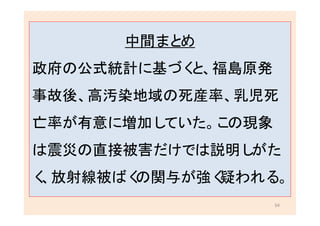 54
中間まとめ
政府の公式統計に基づくと、福島原発
事故後、高汚染地域の死産率、乳児死
亡率が有意に増加していた。この現象
は震災の直接被害だけでは説明しがた
く、放射線被ばくの関与が強く疑われる。
 