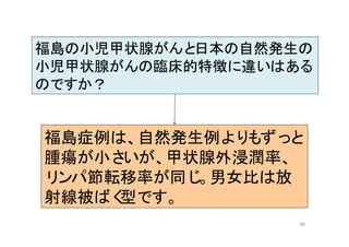 96
福島の小児甲状腺がんと日本の自然発生の
小児甲状腺がんの臨床的特徴に違いはある
のですか？
福島症例は、自然発生例よりもずっと
腫瘍が小さいが、甲状腺外浸潤率、
リンパ節転移率が同じ。男女比は放
射線被ばく型です。
 