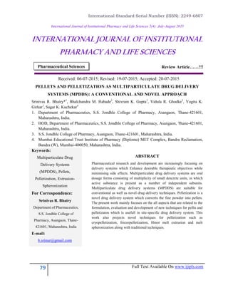 International Standard Serial Number (ISSN): 2249-6807
79 Full Text Available On www.ijipls.com
International Journal of Institutional Pharmacy and Life Sciences 5(4): July-August 2015
INTERNATIONAL JOURNAL OF INSTITUTIONAL
PHARMACY AND LIFE SCIENCES
Review Article……!!!
Received: 06-07-2015; Revised: 19-07-2015; Accepted: 20-07-2015
PELLETS AND PELLETIZATION AS MULTIPARTICULATE DRUG DELIVERY
SYSTEMS (MPDDS): A CONVENTIONAL AND NOVEL APPROACH
Srinivas R. Bhairy*1
, Bhalchandra M. Habade2
, Shivram K. Gupta3
, Vidula R. Ghodke3
, Yogita K.
Girkar3
, Sagar K. Kuchekar4
1. Department of Pharmaceutics, S.S. Jondhle College of Pharmacy, Asangaon, Thane-421601,
Maharashtra, India.
2. HOD, Department of Pharmaceutics, S.S. Jondhle College of Pharmacy, Asangaon, Thane-421601,
Maharashtra, India.
3. S.S. Jondhle College of Pharmacy, Asangaon, Thane-421601, Maharashtra, India.
4. Mumbai Educational Trust Institute of Pharmacy (Diploma) MET Complex, Bandra Reclamation,
Bandra (W), Mumbai-400050, Maharashtra, India.
Keywords:
Multiparticulate Drug
Delivery Systems
(MPDDS), Pellets,
Pelletization, Extrusion-
Spheronization
For Correspondence:
Srinivas R. Bhairy
Department of Pharmaceutics,
S.S. Jondhle College of
Pharmacy, Asangaon, Thane-
421601, Maharashtra, India
E-mail:
b.srinur@gmail.com
ABSTRACT
Pharmaceutical research and development are increasingly focusing on
delivery systems which Enhance desirable therapeutic objectives while
minimising side effects. Multiparticulate drug delivery systems are oral
dosage forms consisting of multiplicity of small descrete units, in which
active substance is present as a number of independent subunits.
Multiparticulate drug delivery systems (MPDDS) are suitable for
conventional as well as novel drug delivery techniques. Pelletization is a
novel drug delivery system which converts the fine powder into pellets.
The present work mainly focuses on the all aspects that are related to the
formulation, evaluation and development of new techniques for pellts and
pelletizaton which is usefull in site-specific drug delivery system. This
work also projects novel techniques for pelletization such as
cryopelletization, freezepelletization, Hmot melt extrusion and melt
spheronization along with traditional techniques.
Pharmaceutical Sciences
 