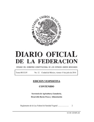 Tomo DCCLIV No. 12 Ciudad de México, viernes 15 de julio de 2016
EDICION VESPERTINA
CONTENIDO
Secretaría de Agricultura, Ganadería,
Desarrollo Rural, Pesca y Alimentación
Reglamento de la Ley Federal de Sanidad Vegetal ....................... 2
$13.00 EJEMPLAR
 