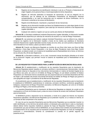 Viernes 15 de julio de 2016 DIARIO OFICIAL (Edición Vespertina) 13
V. Registros de los dispositivos de identificación individual o Lote de un Producto o Subproducto de
origen Vegetal y de la persona física o moral responsable de dichos dispositivos;
VI. Registro de vehículos dedicados al transporte de mercancías, el cual se integrará con la
información que se obtenga de los Certificados Fitosanitarios de Movilización Nacional
correspondientes y, en caso de mercancías que no requieran de dichos Certificados, con la
información contenida en los avisos de Movilización;
VII. Registro de la Movilización, importación y exportación de las mercancías;
VIII. Registros de la información trazable que lleven los Establecimientos en cada etapa desde el inicio
hasta el final del proceso respectivo, para cada tipo de mercancía conforme a las Disposiciones
Legales Aplicables, y
IX. Cualquier otro sistema o registro con que se cuente para efectos de Rastreabilidad.
Artículo 50. La Secretaría establecerá mediante Disposiciones Legales Aplicables, la información trazable
y los requerimientos específicos por cada tipo de mercancía de acuerdo a su nivel de Riesgo Fitosanitario.
Artículo 51. Las personas que realicen cualquier Actividad Fitosanitaria a que se refiere la Ley, deberán
conservar los registros de la información trazable a través de los medios que establezca la Secretaría
mediante Disposiciones Legales Aplicables durante el plazo de cinco años, así como ponerla a disposición de
dicha Secretaría en los medios y plazos que ésta lo solicite.
Artículo 52. Cuando una Mercancía Regulada se movilice de una Zona Libre hacia una Zona de Baja
Prevalencia o Zona Bajo Control Fitosanitario o de Zona de Baja Prevalencia hacia Zona Bajo Control
Fitosanitario, se deberá cumplir con el sistema de trazabilidad para la Rastreabilidad de la misma, en términos
de los artículos 48 y 49 de este Reglamento.
Artículo 53. La Secretaría analizará y, en su caso, incorporará nuevas tecnologías utilizadas en el sector
de la producción Vegetal, que permitan innovar el sistema de trazabilidad para la Rastreabilidad de las
mercancías.
CAPÍTULO III
DE LOS REQUISITOS FITOSANITARIOS PARA LA IMPORTACIÓN DE MERCANCÍAS REGULADAS
Artículo 54. El establecimiento y modificación de los requisitos fitosanitarios para la importación de
Mercancías Reguladas estarán basados en principios científicos o recomendaciones internacionales, mismas
que deberán observar lo dispuesto en los instrumentos internacionales en materia de Sanidad Vegetal de los
que México sea parte, así como en el Análisis de Riesgo de Plagas, el cual deberá considerar el Estatus
Fitosanitario con información técnica actualizada que sea proporcionada por la autoridad fitosanitaria del País
de Origen o del resultado del proceso documental del estudio de Análisis de Riesgo de Plagas que guarde la
zona geográfica de origen o procedencia de las Mercancías Reguladas.
El procedimiento para el establecimiento y modificación de los requisitos fitosanitarios para la importación
lo establecerá el SENASICA sustentándose en evidencias, principios científicos, condiciones geográficas y
biológicas, evaluaciones de Riesgo Fitosanitario asociados a la Mercancía Regulada, así como en el Análisis
de Riesgo de Plagas y otros factores pertinentes.
Los requisitos fitosanitarios para la importación de Mercancías Reguladas se deberán de cumplir por los
interesados en el Punto de Entrada al país y antes de iniciar el trámite de emisión del Certificado Fitosanitario
para la Importación.
El SENASICA pondrá a disposición de los interesados, a través de su página de Internet, los requisitos
fitosanitarios aplicables a las Mercancías Reguladas que se pretenden importar, en un módulo en internet, en
un formato de fácil comprensión a los usuarios.
En caso de que los requisitos fitosanitarios para las Mercancías Reguladas que se pretendan importar no
estén identificados, en los términos del párrafo anterior, el interesado para poder llevar a cabo su importación
deberá obtener dichos requisitos mediante la solicitud de Hojas de Requisitos Fitosanitarios, a través del
procedimiento que para tal efecto emita el SENASICA, en el que deberá incluir también el procedimiento para
el establecimiento de los requisitos para la importación de Mercancías Reguladas con fines de investigación,
producción o comercialización, tomando en consideración lo previsto en el párrafo segundo del
presente artículo.
 