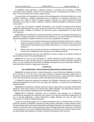 Viernes 15 de julio de 2016 DIARIO OFICIAL (Edición Vespertina) 17
El SENASICA podrá determinar la aplicación individual o combinada de los requisitos y Medidas
Fitosanitarias antes señaladas, conforme a la normatividad nacional o internacional en la materia o, en su
caso, con el nivel de riesgo que se busque mitigar o atenuar.
De conformidad con lo establecido en el artículo 54 de este Reglamento, la Secretaría podrá dar a conocer
requisitos fitosanitarios y Medidas Fitosanitarias para la importación de mercancías, adicionales a las
anteriores, con el objeto de mitigar los riesgos asociados o garantizar una mayor protección del Estatus
Fitosanitario, que se darán a conocer, mediante un módulo en internet que facilite su conocimiento por parte
de los usuarios.
En todo caso, los requisitos y Medidas Fitosanitarias a que se refiere el presente artículo deberán
establecerse específicamente para cada mercancía previamente en términos de lo dispuesto en la Ley de
Comercio Exterior, mediante la publicación del instrumento jurídico correspondiente en el Diario Oficial
de la Federación.
Artículo 56. Para la modificación de requisitos fitosanitarios, derivado de una emergencia fitosanitaria que
represente un Riesgo Fitosanitario, se actuará de forma inmediata, en cuyo caso la Secretaría cancelará los
requisitos fitosanitarios en cualquier momento y sin previo aviso, ajustándose a lo siguiente:
I. El mismo día en que la Secretaría determine la emergencia fitosanitaria deberá darlo a conocer a
través de su página de Internet, en un apartado específicamente dedicado para dar a conocer las
modificaciones a los requisitos a que se refiere este artículo y, en su caso, los requisitos que los
sustituyen, y
II. Deberá hacer del conocimiento del Servicio de Administración Tributaria y de la Secretaría de
Economía, las modificaciones de los requisitos a que se refiere este artículo.
Los requisitos fitosanitarios que hayan sido modificados, se darán a conocer en el módulo de internet al
que se refiere el artículo 54 del presente Reglamento.
Artículo 57. En caso de que el Embarque en Tránsito Internacional pueda representar un Riesgo
Fitosanitario para el sector agrícola mexicano, se evaluará primeramente el Riesgo Fitosanitario asociado al
mismo, y de ser procedente se determinarán las Medidas Fitosanitarias para que éste pueda movilizarse a
través del territorio nacional sin riesgos para nuestro país.
CAPÍTULO IV
DE LA INSPECCIÓN Y CERTIFICACIÓN DE MERCANCÍAS DE IMPORTACIÓN
Artículo 58. Las personas físicas y morales interesadas en importar Mercancías Reguladas en términos
de los artículos 23 y 27-A de la Ley y que hayan cumplido los requisitos fitosanitarios exigidos para su
importación, podrán solicitar el Certificado Fitosanitario para la Importación por medios electrónicos, mediante
el uso de la firma electrónica avanzada, conforme a las disposiciones jurídicas aplicables.
El SENASICA resolverá las solicitudes de expedición del Certificado Fitosanitario para la Importación de
Mercancías Reguladas por la misma vía en que hayan sido solicitadas, y en términos de las Disposiciones
Legales Aplicables.
Artículo 59. El procedimiento, requisitos, prevención, plazos y vigencia para la importación de Mercancías
Reguladas, estará sujeta además de las Disposiciones Legales Aplicables, a las disposiciones jurídicas en
materia de comercio exterior establecidas por las autoridades competentes.
Artículo 60. El Certificado Fitosanitario para la Importación será expedido por el SENASICA
a las Mercancías Reguladas para importación que cumplan con los requisitos fitosanitarios establecidos en la
Ley, el presente Reglamento y demás Disposiciones Legales Aplicables que para tal efecto emita
la Secretaría o en Planes de Trabajo Binacionales.
Cuando las mercancías cumplan con los requisitos fitosanitarios para su importación pero con base en
evidencias científicas el SENASICA considera que éstas pudieran representar un Riesgo Sanitario al país,
ésta podrá solicitar información adicional dependiendo del Riesgo Fitosanitario que representa la mercancía a
importar. La información que se solicite servirá para evaluar el Riesgo Fitosanitario y determinar si se permite
o no la importación y, en su caso, las Medidas Fitosanitarias que permitirán que la mercancía ingrese al país,
las cuales deberán estar basadas en el Riesgo Fitosanitario que represente dicha mercancía.
 