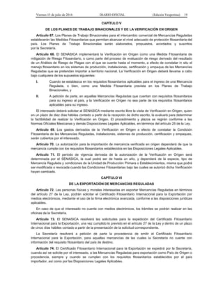Viernes 15 de julio de 2016 DIARIO OFICIAL (Edición Vespertina) 19
CAPÍTULO V
DE LOS PLANES DE TRABAJO BINACIONALES Y DE LA VERIFICACIÓN EN ORIGEN
Artículo 67. Los Planes de Trabajo Binacionales para el intercambio comercial de Mercancías Reguladas
establecerán las Medidas Fitosanitarias que permitan alcanzar el nivel adecuado de protección fitosanitaria del
país. Los Planes de Trabajo Binacionales serán elaborados, propuestos, acordados y suscritos
por la Secretaría.
Artículo 68. El SENASICA implementará la Verificación en Origen como una Medida Fitosanitaria de
mitigación de Riesgo Fitosanitario, o como parte del proceso de evaluación de riesgo derivado del resultado
de un Análisis de Riesgo de Plagas con el que se cuente hasta el momento, a efecto de constatar in situ el
manejo fitosanitario en los sistemas de producción, instalaciones, certificación y empaque de las Mercancías
Reguladas que se pretendan importar a territorio nacional. La Verificación en Origen deberá llevarse a cabo
bajo cualquiera de los supuestos siguientes:
I. Cuando se establezca en los requisitos fitosanitarios aplicables para el ingreso de una Mercancía
Regulada, o bien, como una Medida Fitosanitaria prevista en los Planes de Trabajo
Binacionales, y
II. A petición de parte, en aquellas Mercancías Reguladas que cuentan con requisitos fitosanitarios
para su ingreso al país, y la Verificación en Origen no sea parte de los requisitos fitosanitarios
aplicables para su ingreso.
El interesado deberá solicitar al SENASICA mediante escrito libre la visita de Verificación en Origen, quien
en un plazo de diez días hábiles contado a partir de la recepción de dicho escrito, la evaluará para determinar
la factibilidad de realizar la Verificación en Origen. El procedimiento y plazos se regirán conforme a las
Normas Oficiales Mexicanas y demás Disposiciones Legales Aplicables, en términos del artículo 25 de la Ley.
Artículo 69. Los gastos derivados de la Verificación en Origen a efecto de constatar la Condición
Fitosanitaria de las Mercancías Reguladas, instalaciones, sistemas de producción, certificación y empaques,
serán cubiertos por el interesado.
Artículo 70. La autorización para la importación de mercancía verificada en origen dependerá de que la
mercancía cumpla con los requisitos fitosanitarios establecidos en las Disposiciones Legales Aplicables.
Artículo 71. El periodo de vigencia derivada de la autorización de la Verificación en Origen será
determinada por el SENASICA, la cual podrá ser de hasta un año, y dependerá de la especie, tipo de
Mercancía Regulada y condiciones de la Unidad de Producción Primara o Establecimientos, misma que podrá
ser modificada o revocada cuando las Condiciones Fitosanitarias bajo las cuales se autorizó dicha Verificación
hayan cambiado.
CAPÍTULO VI
DE LA EXPORTACIÓN DE MERCANCÍAS REGULADAS
Artículo 72. Las personas físicas y morales interesadas en exportar Mercancías Reguladas en términos
del artículo 27 de la Ley, podrán solicitar el Certificado Fitosanitario Internacional para la Exportación por
medios electrónicos, mediante el uso de la firma electrónica avanzada, conforme a las disposiciones jurídicas
aplicables.
En caso de que el interesado no cuente con medios electrónicos, los trámites se podrán realizar en las
oficinas de la Secretaría.
Artículo 73. El SENASICA resolverá las solicitudes para la expedición del Certificado Fitosanitario
Internacional para la Exportación, una vez cumplido lo previsto en el artículo 27 de la Ley y dentro de un plazo
de cinco días hábiles contado a partir de la presentación de la solicitud correspondiente.
La Secretaría resolverá a petición de parte la procedencia de emitir el Certificado Fitosanitario
Internacional para la Exportación, para aquellas mercancías de las cuales la Secretaría no cuente con
información del requisito fitosanitario del país de destino.
Artículo 74. El Certificado Fitosanitario Internacional para la Exportación se expedirá por la Secretaría,
cuando así se solicite por el interesado, a las Mercancías Reguladas para exportación como País de Origen o
procedencia, siempre y cuando se cumplan con los requisitos fitosanitarios establecidos por el país
importador, así como por las Disposiciones Legales Aplicables.
 