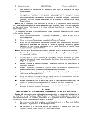24 (Edición Vespertina) DIARIO OFICIAL Viernes 15 de julio de 2016
IV. Que disponga de mecanismos de bioseguridad para evitar la propagación de Plagas
Reglamentadas, y
V. Contar con instalaciones e infraestructura con mecanismos de biocontención conforme a las
especificaciones, requisitos y características determinadas por la Secretaría, mediante
Disposiciones Legales Aplicables para el aislamiento de Vegetales, Productos y Subproductos
Vegetales, así como personal especializado en la detección e identificación de Plagas
Reglamentadas.
Artículo 103. La Secretaría a través del SENASICA, con base en la evaluación del Riesgo Fitosanitario,
podrá autorizar el establecimiento de instalaciones en las cuales el material Vegetal propagativo se sujete a
una Cuarentena Vegetal Postentrada, a fin de mitigar el Riesgo Fitosanitario de introducción de Plagas
Reglamentadas al país.
Las instalaciones para llevar a cabo una Cuarentena Vegetal Postentrada, deberán cumplir por lo menos
con los requisitos siguientes:
I. Contar con el reconocimiento o autorización del SENASICA, a través de una clave de
identificación única;
II. Contar con áreas confinadas para el resguardo de la Mercancía Regulada, y
III. Contar con las instalaciones e infraestructura conforme a las especificaciones, requisitos y
características especiales que determine la Secretaría, mediante Disposiciones Legales
Aplicables, así como personal especializado para el manejo fitosanitario del material Vegetal
sujeto a Cuarentena Vegetal Postentrada.
Artículo 104. El SENASICA, en materia de diagnóstico fitosanitario, realizará las actividades siguientes:
I. Identificar Plagas Reglamentadas en aquellos Vegetales, Productos y Subproductos Vegetales
que considere la Secretaría;
II. Generar, validar y transferir protocolos y metodologías eficientes, confiables y con validez
nacional e internacional, para el desarrollo de los diagnósticos fitosanitarios e identificación de
Plagas de los Vegetales;
III. Generar, mantener y preservar materiales y colecciones biológicas de referencia para el
diagnóstico fitosanitario;
IV. Diseñar e implementar un sistema de supervisión, control y evaluación del desempeño de los
Laboratorios de Pruebas aprobados en materia de diagnóstico fitosanitario;
V. Coordinar y participar en la capacitación y actualización de los Laboratorios de Prueba aprobados
en materia de diagnóstico fitosanitario;
VI. Definir los requisitos y procedimientos que deberán cumplir las personas físicas y morales
que desarrollen actividades de diagnóstico fitosanitario;
VII. Proveer materiales biológicos de referencia y pruebas de control de calidad de los ensayos que
realizan los Laboratorios de Prueba aprobados en materia de diagnóstico fitosanitario, y
VIII. Convenir con instituciones científicas o académicas la entrega o recepción de materiales
biológicas de referencia en materia fitosanitaria.
CAPÍTULO II
DE LA DECLARATORIA DE ZONAS LIBRES, DE BAJA PREVALENCIA O BAJO PROTECCIÓN
Artículo 105. Los gobiernos de las entidades federativas interesados en que se realice la declaratoria de
una Zona Libre, de Baja Prevalencia o Bajo Protección de Plagas Reglamentadas, deberán presentar la
solicitud correspondiente a la Secretaría, acompañada de un expediente técnico del área candidata con
información que soporte su establecimiento, entre otra, la siguiente:
I. Los antecedentes del área geográfica para el establecimiento de la Zona Libre, de Baja
Prevalencia o Bajo Protección de Plagas Reglamentadas;
II. La descripción de la tecnología utilizada para establecer y mantener una Zona Libre,
de Baja Prevalencia o Bajo Protección de Plagas Reglamentadas;
 