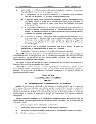 30 (Edición Vespertina) DIARIO OFICIAL Viernes 15 de julio de 2016
IV. Aplicar medidas de control que regulen la Movilización de Vegetales Hospedantes producidos en
la zona bajo Cuarentena, a través de las siguientes acciones:
a) La categorización de las Mercancías Reguladas en Cuarentena parcial, Cuarentena
absoluta o libre Movilización y su asociación con Medidas Fitosanitarias;
b) La restricción cuando existan Medidas Fitosanitarias para mitigar los Riesgos Fitosanitarios
o prohibición cuando no existan dichas Medidas Fitosanitarias, de la Movilización de
Productos Vegetales, maquinaria y equipo u otras Mercancías Reguladas susceptibles
de diseminar la Plaga;
c) De ser procedente la Movilización de Vegetales Hospedantes de la Plaga producidos en el
área bajo Cuarentena, se realizará mediante el Certificado Fitosanitario de Movilización
Nacional o el Tratamiento fitosanitario en origen que garantice que no representa un Riesgo
Fitosanitario para las demás zonas del país, y
d) La promoción de convenios y acuerdos con los productores y sectores relacionados con el
comercio, producción y distribución, así como con autoridades locales y demás instancias
involucradas, para la implementación de las medidas de control de la Plaga y su
cooperación en la aplicación de las medidas del Dispositivo Nacional de Emergencia
de Sanidad Vegetal;
V. Coordinar las acciones de divulgación y capacitación entre el sector agrícola y el público en
general ubicado en el área de influencia de la zona bajo Cuarentena, y
VI. Otras Medidas Fitosanitarias que determinen las Disposiciones Legales Aplicables.
Artículo 132. Las medidas de Cuarentena, control y Erradicación implementadas por la Secretaría para el
combate o Erradicación de la Plaga objetivo, serán de carácter obligatorio para los particulares y de aplicación
estatal, municipal, o regional conforme a la zona determinada bajo Cuarentena. Dichas medidas, además,
serán supervisadas y evaluadas por la Secretaría.
Las medidas a que se refiere el párrafo anterior se establecerán en el acuerdo que instrumente el
Dispositivo Nacional de Emergencia de Sanidad Vegetal.
Artículo 133. La Secretaría promoverá y coordinará la participación interinstitucional del Ejecutivo Federal
con autoridades estatales y municipales, así como con agrupaciones civiles, organizaciones agrícolas y
forestales, para la ejecución de las Medidas Fitosanitarias establecidas en el Dispositivo Nacional de
Emergencia de Sanidad Vegetal.
TÍTULO OCTAVO
DE LA APROBACIÓN Y AUTORIZACIÓN
CAPÍTULO I
DE LAS GENERALIDADES DE LA APROBACIÓN Y AUTORIZACIÓN
Artículo 134. La Secretaría establecerá en las Disposiciones Legales Aplicables que le corresponda
emitir, las especificaciones, criterios y procedimientos que deberán cumplir los interesados en obtener la
Aprobación o autorización, según corresponda, de Organismo de Certificación, de Unidad de Verificación,
de Laboratorio de Prueba, de Profesional Fitosanitario Autorizado o de Tercero Especialista en materia de
Sanidad Vegetal o Sistemas de Reducción de Riesgos de Contaminación en la Producción Primaria
de Vegetales.
Asimismo, la Secretaría establecerá en las Disposiciones Legales Aplicables que le corresponda emitir, las
especificaciones, criterios y procedimientos que deberán cumplir los interesados a que se refiere el párrafo
anterior para solicitar:
I. La evaluación para obtener la Aprobación o autorización;
II. La renovación, ampliación o actualización de la Aprobación o autorización;
III. La delimitación de las facultades y responsabilidades de las personas aprobadas y autorizadas, y
IV. Las demás que determine la Secretaría.
 